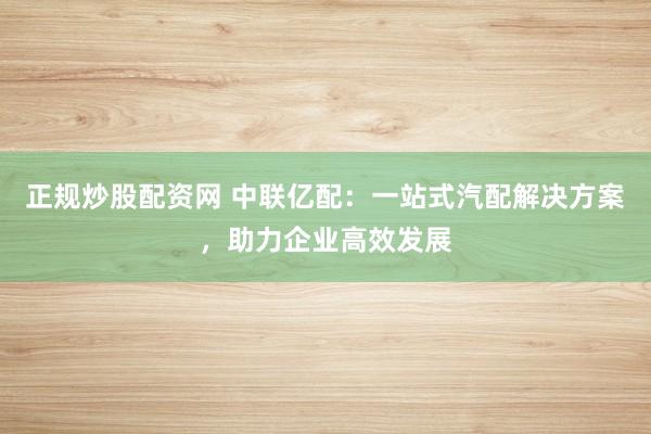 正规炒股配资网 中联亿配：一站式汽配解决方案，助力企业高效发展