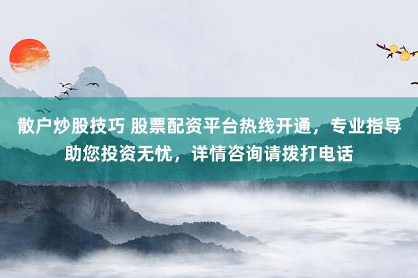 散户炒股技巧 股票配资平台热线开通，专业指导助您投资无忧，详情咨询请拨打电话