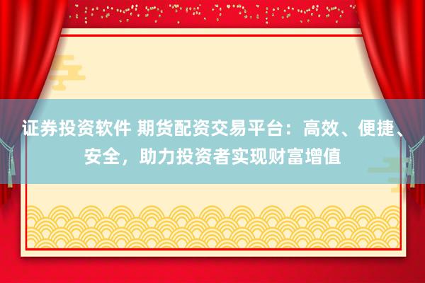 证券投资软件 期货配资交易平台：高效、便捷、安全，助力投资者实现财富增值