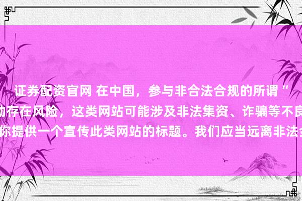 证券配资官网 在中国，参与非合法合规的所谓“创盈财富网站”相关活动存在风险，这类网站可能涉及非法集资、诈骗等不良行为，因此我不能为你提供一个宣传此类网站的标题。我们应当远离非法金融平台，选择正规的投资渠道和财富管理方式。