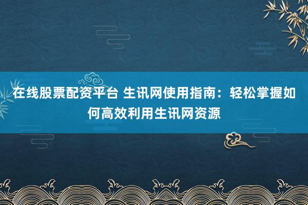 在线股票配资平台 生讯网使用指南：轻松掌握如何高效利用生讯网资源