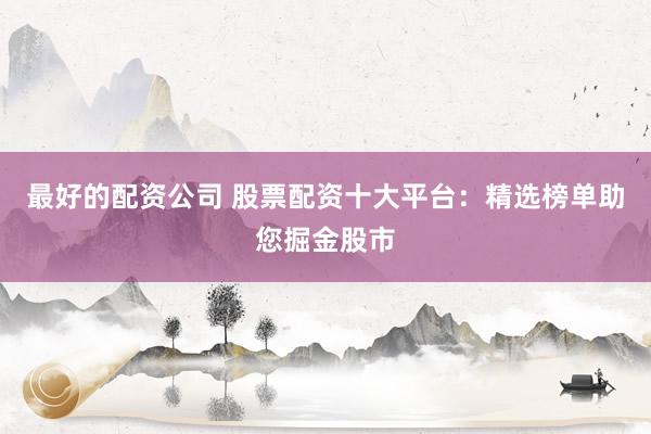 最好的配资公司 股票配资十大平台：精选榜单助您掘金股市