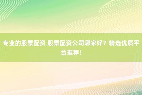 专业的股票配资 股票配资公司哪家好?精选优质平台推荐!