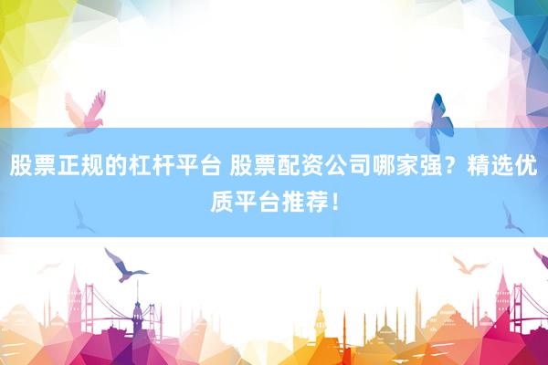 股票正规的杠杆平台 股票配资公司哪家强?精选优质平台推荐!
