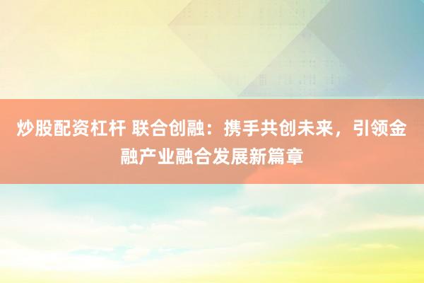 炒股配资杠杆 联合创融:携手共创未来,引领金融产业融合发展新篇章