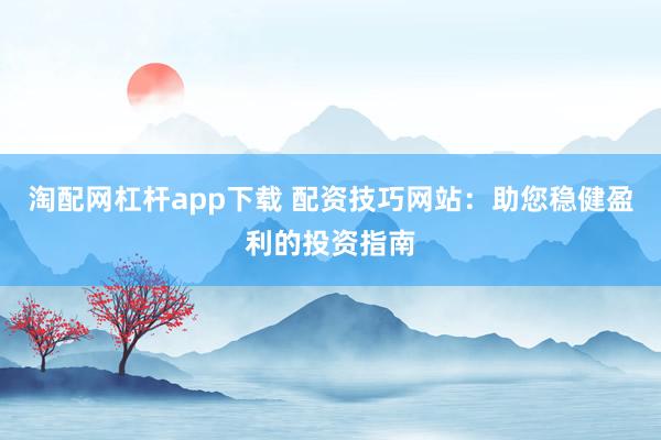 淘配网杠杆app下载 配资技巧网站:助您稳健盈利的投资指南