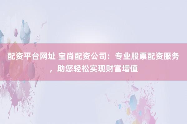 配资平台网址 宝尚配资公司：专业股票配资服务，助您轻松实现财富增值