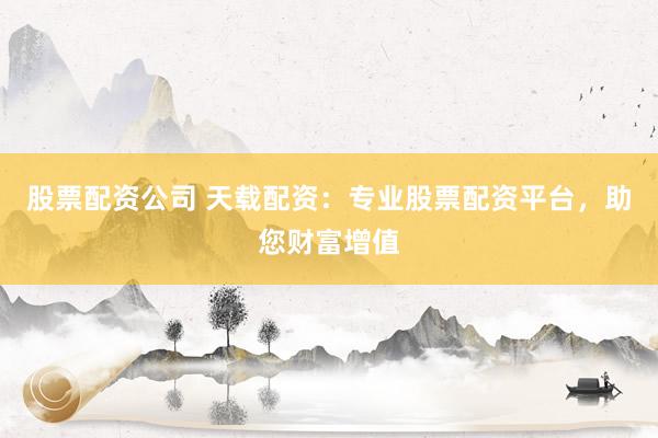 股票配资公司 天载配资:专业股票配资平台,助您财富增值