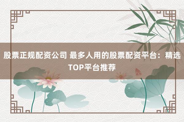 股票正规配资公司 最多人用的股票配资平台：精选TOP平台推荐