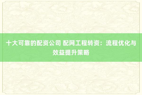 十大可靠的配资公司 配网工程转资：流程优化与效益提升策略
