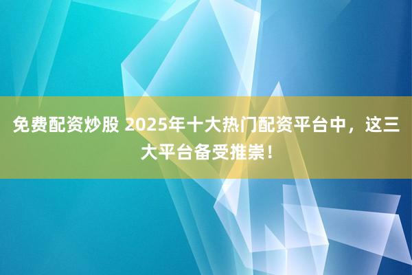免费配资炒股 2025年十大热门配资平台中，这三大平台备受推崇！