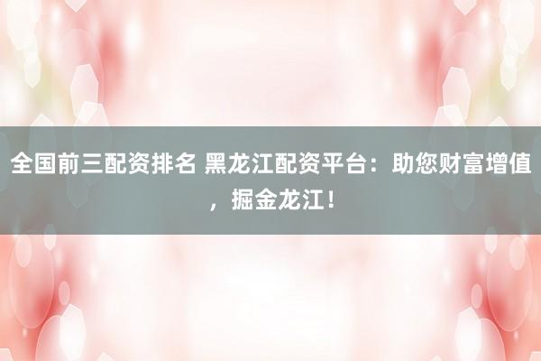 全国前三配资排名 黑龙江配资平台：助您财富增值，掘金龙江！