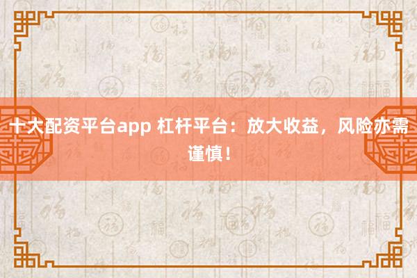 十大配资平台app 杠杆平台：放大收益，风险亦需谨慎！