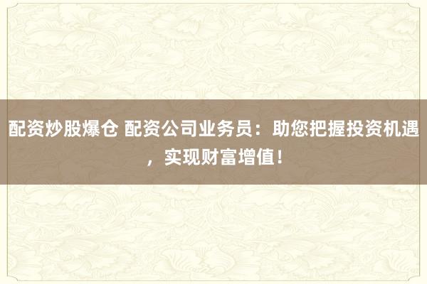配资炒股爆仓 配资公司业务员:助您把握投资机遇,实现财富增值!