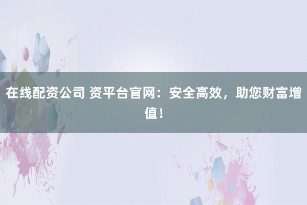 在线配资公司 资平台官网：安全高效，助您财富增值！