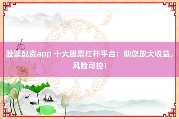 股票配资app 十大股票杠杆平台：助您放大收益，风险可控！