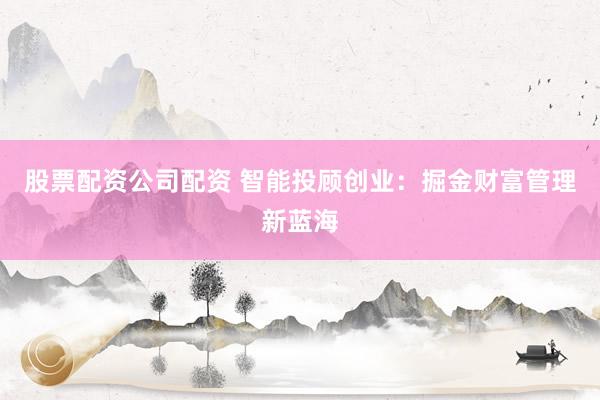 股票配资公司配资 智能投顾创业：掘金财富管理新蓝海
