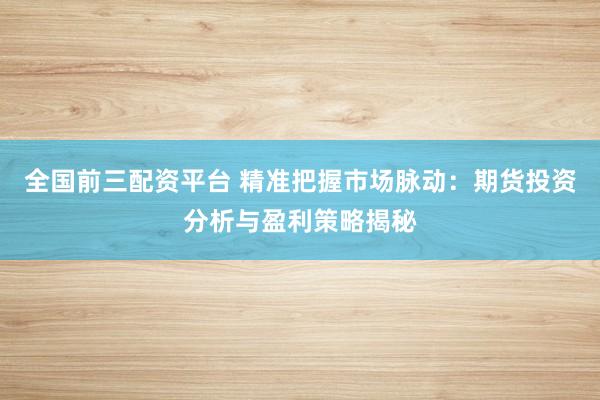 全国前三配资平台 精准把握市场脉动：期货投资分析与盈利策略揭秘