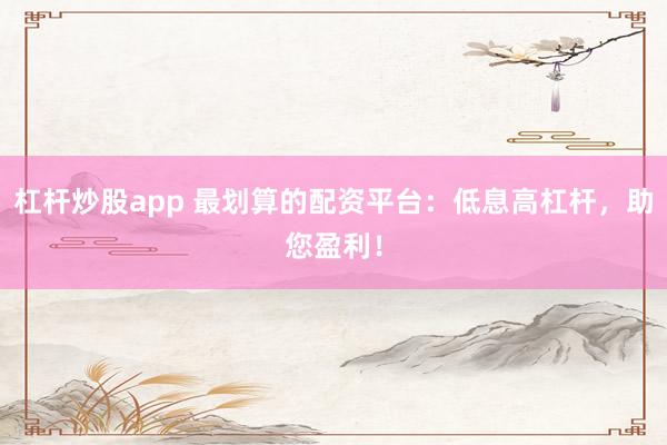杠杆炒股app 最划算的配资平台：低息高杠杆，助您盈利！