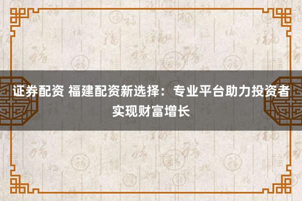 证券配资 福建配资新选择：专业平台助力投资者实现财富增长