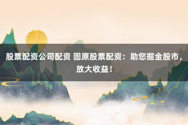 股票配资公司配资 固原股票配资：助您掘金股市，放大收益！