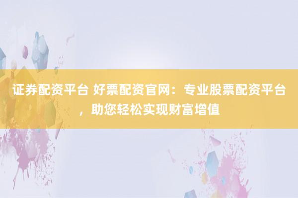 证券配资平台 好票配资官网：专业股票配资平台，助您轻松实现财富增值