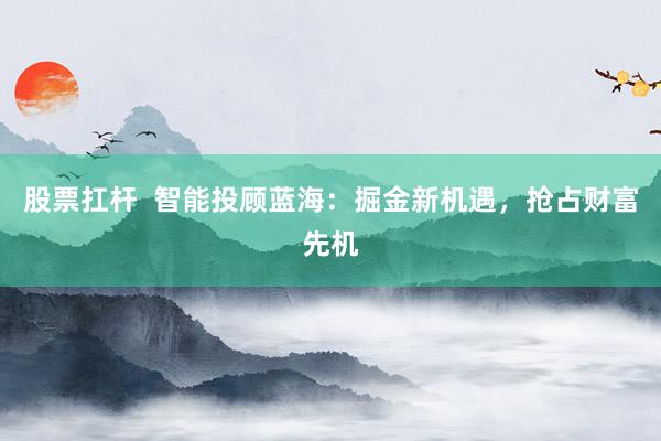 股票扛杆  智能投顾蓝海：掘金新机遇，抢占财富先机