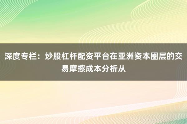 深度专栏：炒股杠杆配资平台在亚洲资本圈层的交易摩擦成本分析从