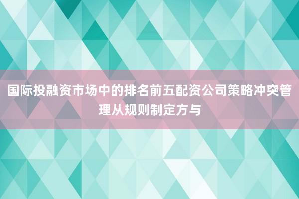 国际投融资市场中的排名前五配资公司策略冲突管理从规则制定方与