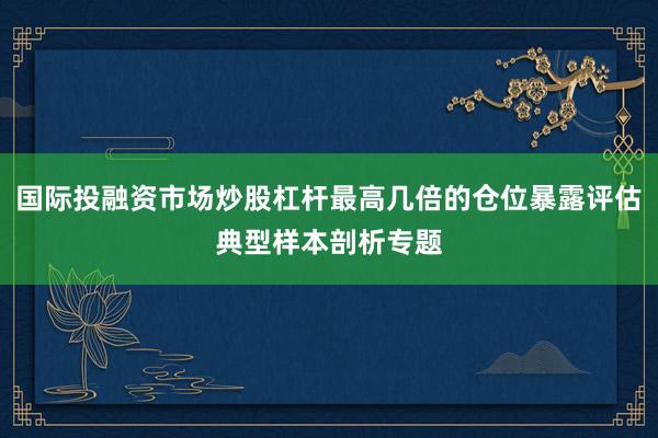 国际投融资市场炒股杠杆最高几倍的仓位暴露评估典型样本剖析专题