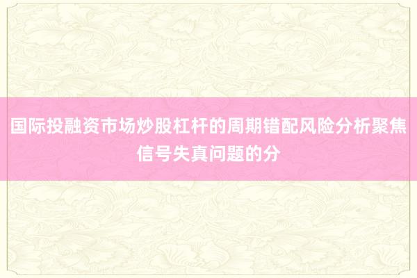 国际投融资市场炒股杠杆的周期错配风险分析聚焦信号失真问题的分