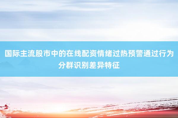 国际主流股市中的在线配资情绪过热预警通过行为分群识别差异特征