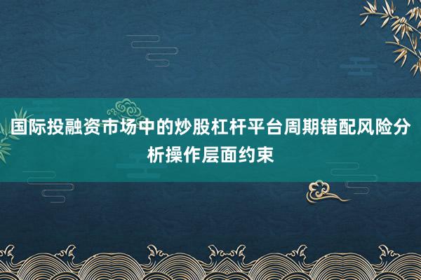 国际投融资市场中的炒股杠杆平台周期错配风险分析操作层面约束