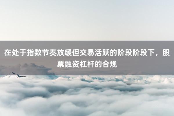 在处于指数节奏放缓但交易活跃的阶段阶段下，股票融资杠杆的合规