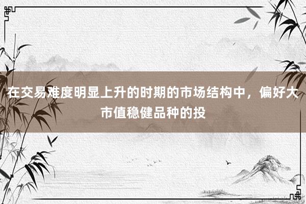 在交易难度明显上升的时期的市场结构中，偏好大市值稳健品种的投