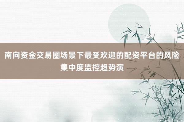 南向资金交易圈场景下最受欢迎的配资平台的风险集中度监控趋势演