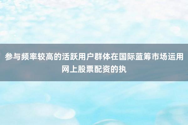 参与频率较高的活跃用户群体在国际蓝筹市场运用网上股票配资的执