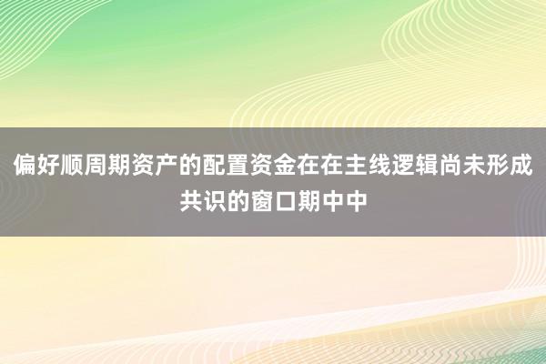 偏好顺周期资产的配置资金在在主线逻辑尚未形成共识的窗口期中中