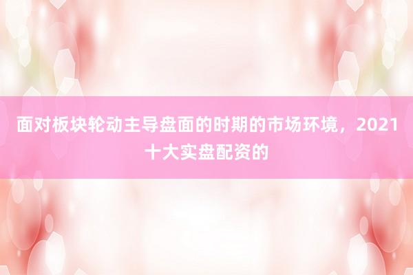 面对板块轮动主导盘面的时期的市场环境，2021十大实盘配资的
