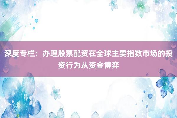 深度专栏：办理股票配资在全球主要指数市场的投资行为从资金博弈