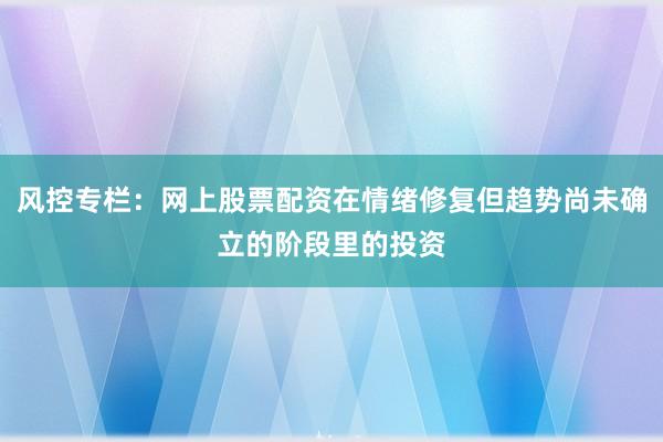 风控专栏：网上股票配资在情绪修复但趋势尚未确立的阶段里的投资