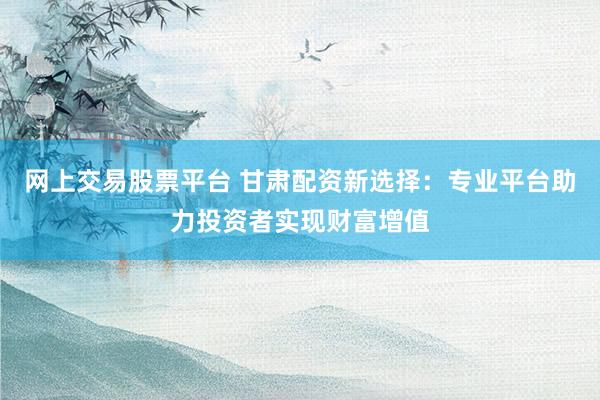 网上交易股票平台 甘肃配资新选择：专业平台助力投资者实现财富增值