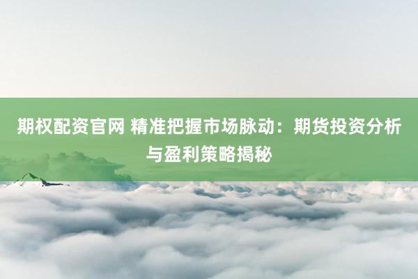 期权配资官网 精准把握市场脉动：期货投资分析与盈利策略揭秘