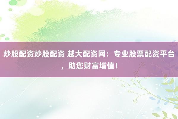 炒股配资炒股配资 越大配资网：专业股票配资平台，助您财富增值！