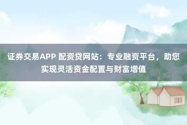 证券交易APP 配资贷网站：专业融资平台，助您实现灵活资金配置与财富增值