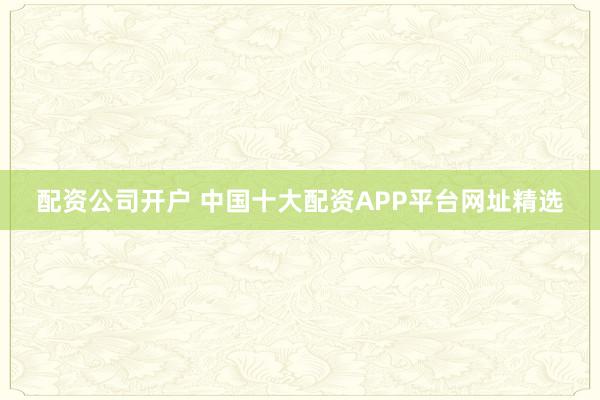 配资公司开户 中国十大配资APP平台网址精选