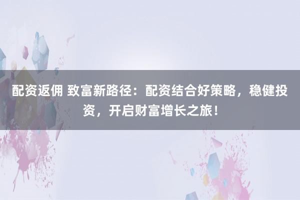 配资返佣 致富新路径：配资结合好策略，稳健投资，开启财富增长之旅！