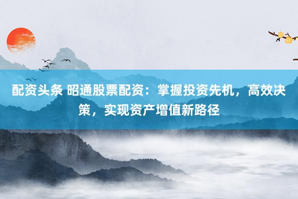 配资头条 昭通股票配资：掌握投资先机，高效决策，实现资产增值新路径