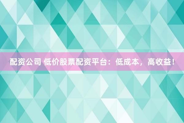 配资公司 低价股票配资平台：低成本，高收益！