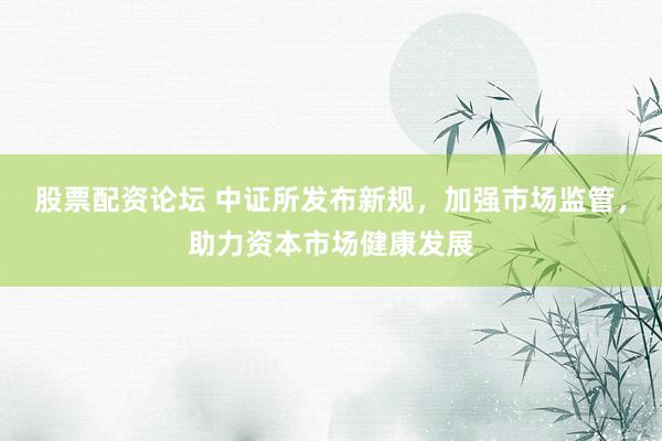 股票配资论坛 中证所发布新规，加强市场监管，助力资本市场健康发展